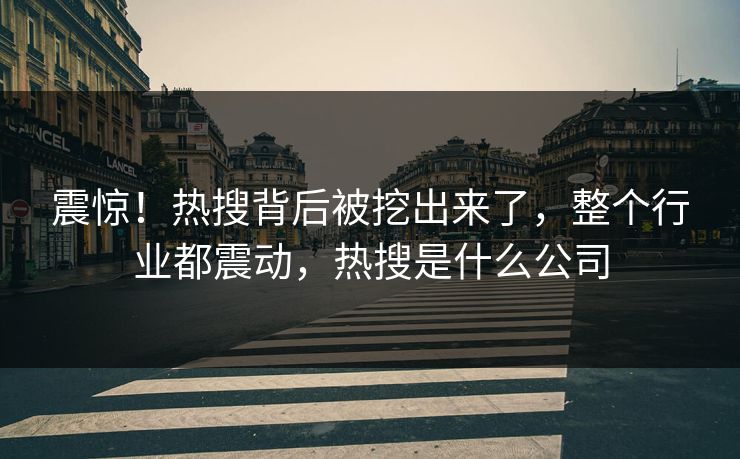 震惊！热搜背后被挖出来了，整个行业都震动，热搜是什么公司
