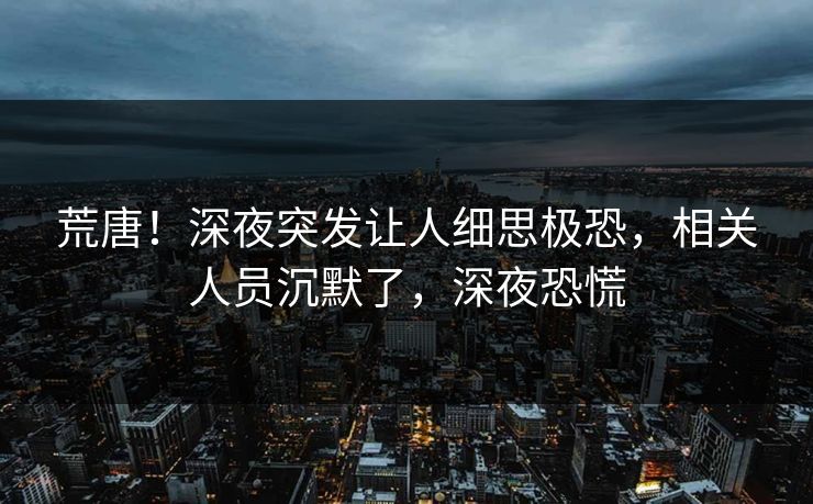 荒唐!深夜突发让人细思极恐,相关人员沉默了,深夜恐慌 荒唐!深夜突发让人细思极恐,相关人员沉默了,深夜恐慌