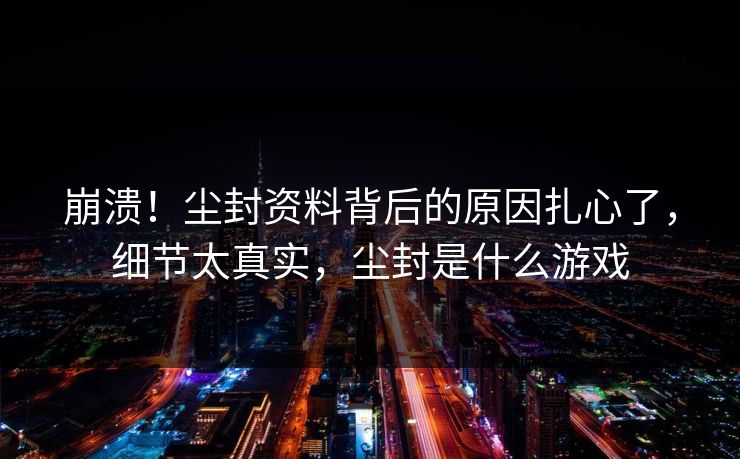 崩溃!尘封资料背后的原因扎心了,细节太真实,尘封是什么游戏 崩溃!尘封资料背后的原因扎心了,细节太真实,尘封是什么游戏