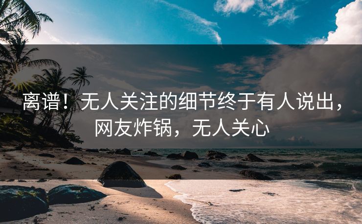 离谱！无人关注的细节终于有人说出，网友炸锅，无人关心