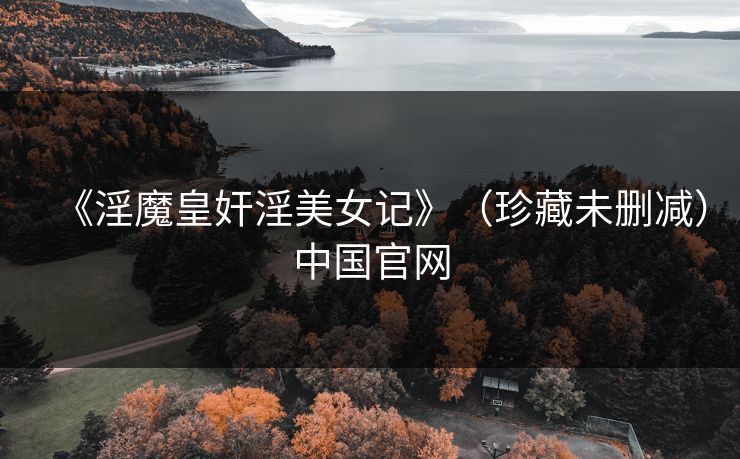 《淫魔皇奸淫美女记》（珍藏未删减）中国官网