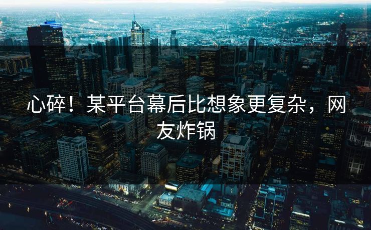 心碎！某平台幕后比想象更复杂，网友炸锅