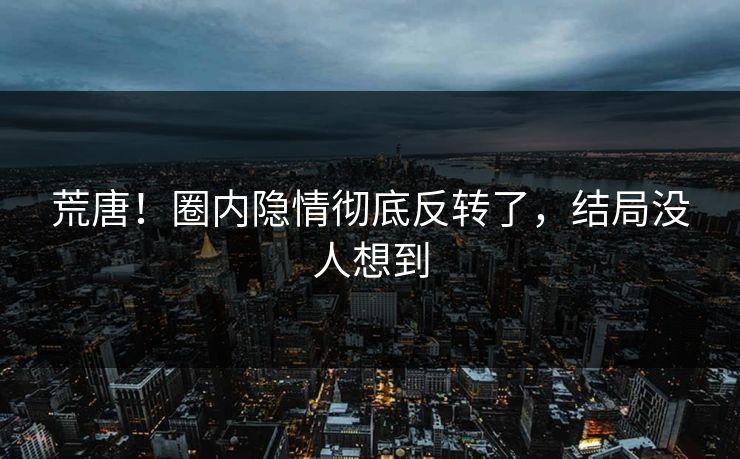 荒唐！圈内隐情彻底反转了，结局没人想到