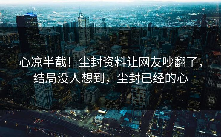 心凉半截！尘封资料让网友吵翻了，结局没人想到，尘封已经的心