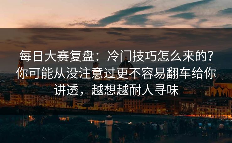 每日大赛复盘：冷门技巧怎么来的？你可能从没注意过更不容易翻车给你讲透，越想越耐人寻味