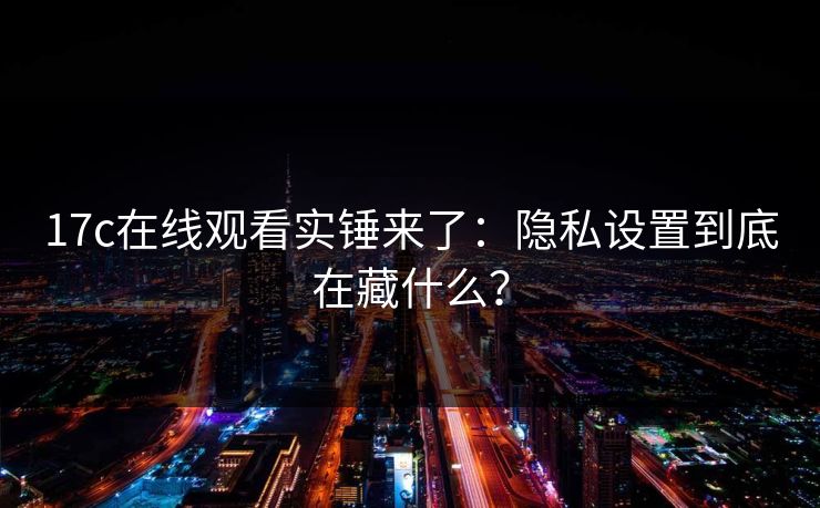 17c在线观看实锤来了：隐私设置到底在藏什么？