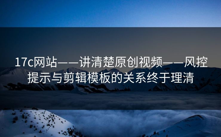 17c网站——讲清楚原创视频——风控提示与剪辑模板的关系终于理清