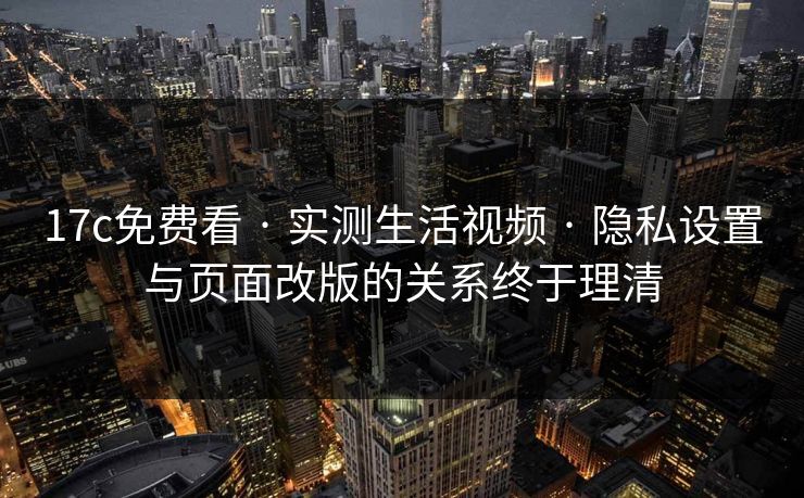 17c免费看 · 实测生活视频 · 隐私设置与页面改版的关系终于理清