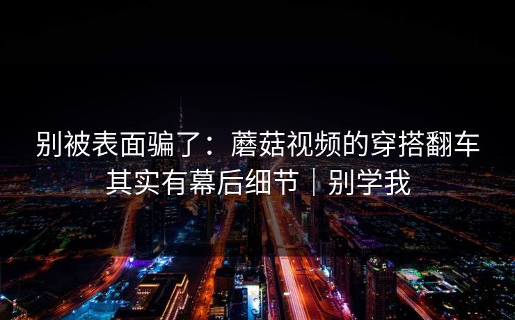 别被表面骗了：蘑菇视频的穿搭翻车其实有幕后细节｜别学我