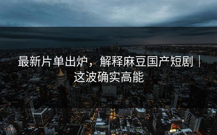 最新片单出炉，解释麻豆国产短剧｜这波确实高能