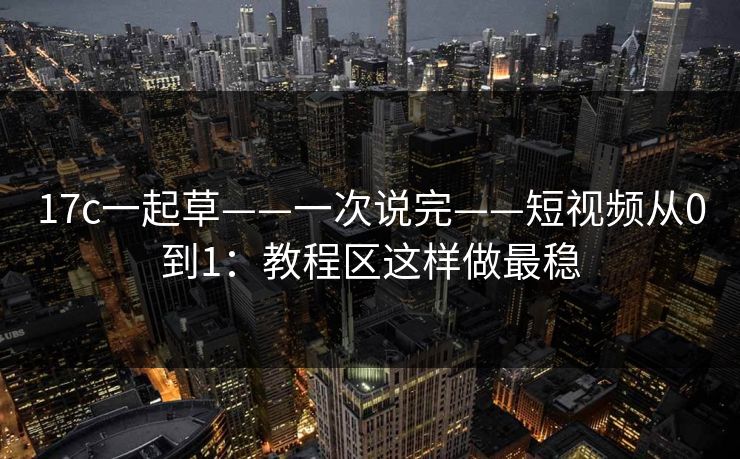 17c一起草——一次说完——短视频从0到1：教程区这样做最稳