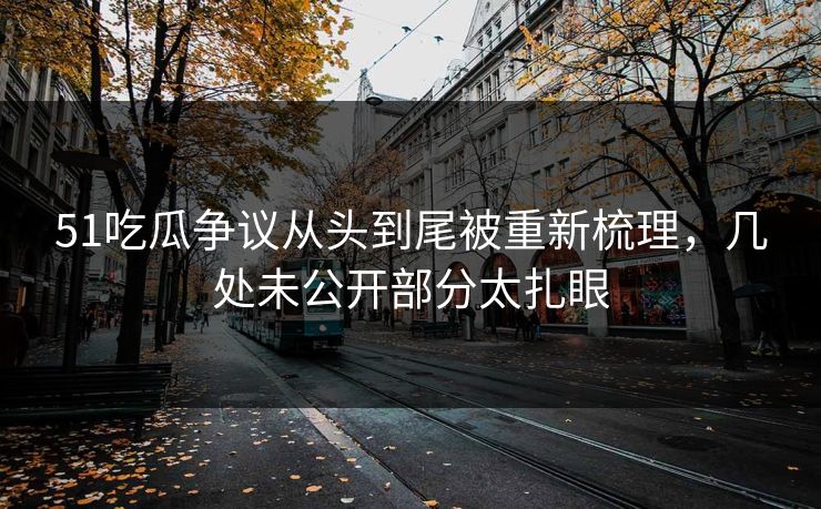 51吃瓜争议从头到尾被重新梳理，几处未公开部分太扎眼