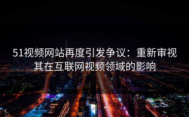 51视频网站再度引发争议：重新审视其在互联网视频领域的影响