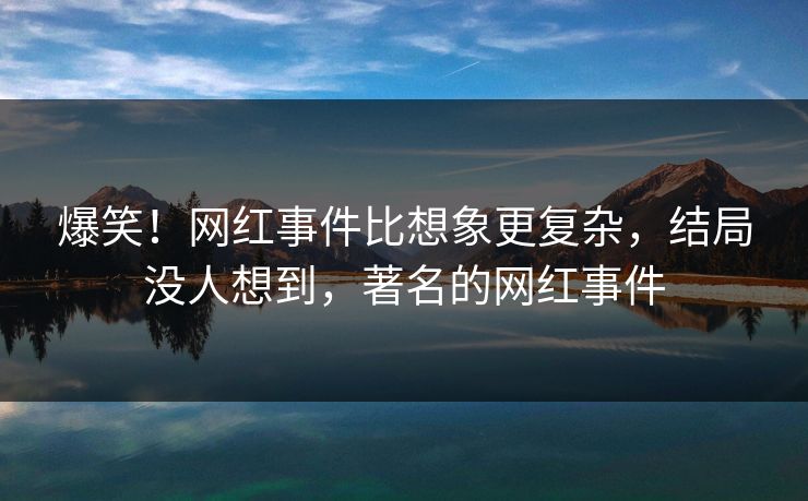 爆笑！网红事件比想象更复杂，结局没人想到，著名的网红事件