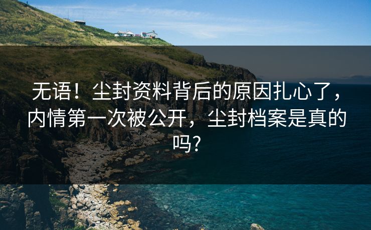 无语！尘封资料背后的原因扎心了，内情第一次被公开，尘封档案是真的吗?