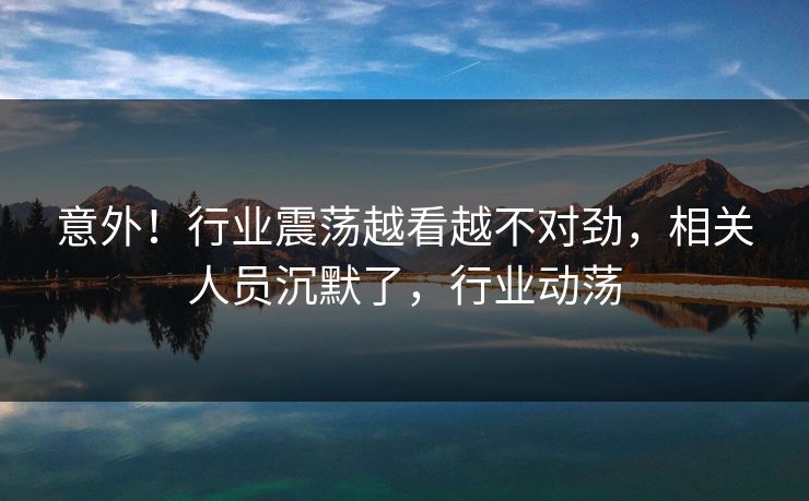 意外！行业震荡越看越不对劲，相关人员沉默了，行业动荡