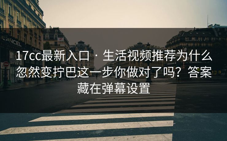 17cc最新入口 · 生活视频推荐为什么忽然变拧巴这一步你做对了吗？答案藏在弹幕设置